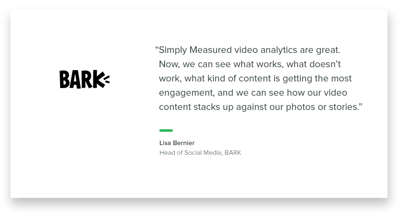 "Simply Measured video analytics are great. Now we can see what works, what doesn't work, what kind of content is getting the most engagement, and we can see how our video content stacks up against our photos or stories." - Lisa Bernier, Head of Social Media at Bark