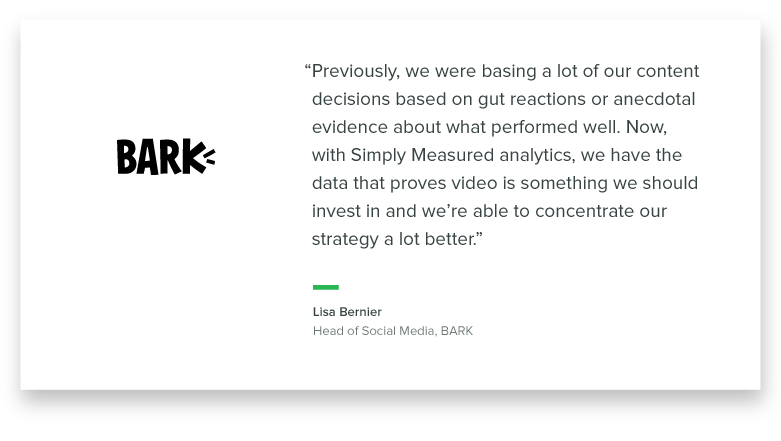 “Previously, we were basing a lot of our content decisions based on gut reactions or anecdotal evidence about what performed well. Now, with Simply Measured analytics, we have the data that proves video is something we should invest in and we’re able to concentrate our strategy a lot better.” - Lisa Bernier, Head of Social Media at Bark