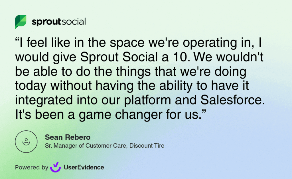 A Sprout Social testimonial from Discount Tire that says: I feel like in the space we're operating in, I would give Sprout Social a 10. We wouldn't be able to do the things that we're doing today without having the ability to have it integrated into our platform and Salesforce. It's been a game changer for us.